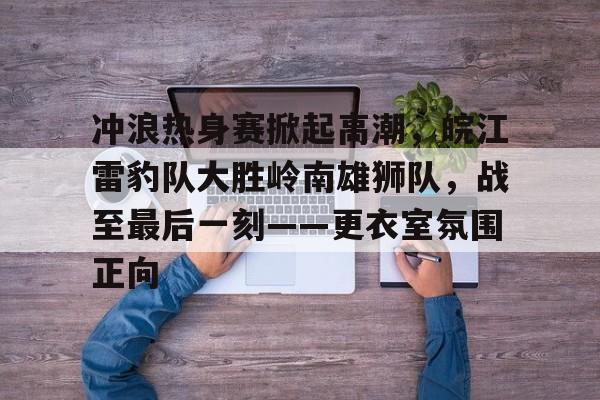 九游游戏-冲浪热身赛掀起高潮，皖江雷豹队大胜岭南雄狮队，战至最后一刻——更衣室氛围正向的简单介绍