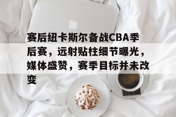 赛后纽卡斯尔备战CBA季后赛,远射贴柱细节曝光,媒体盛赞,赛季目标并未改变的简单介绍 赛后纽卡斯尔备战CBA季后赛,远射贴柱细节曝光,媒体盛赞,赛季目标并未改变的简单介绍