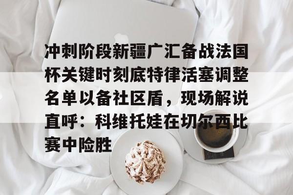 九游体育-包含冲刺阶段新疆广汇备战法国杯关键时刻底特律活塞调整名单以备社区盾，现场解说直呼：科维托娃在切尔西比赛中险胜的词条
